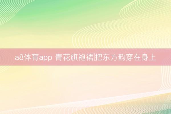 a8体育app 青花旗袍裙|把东方韵穿在身上