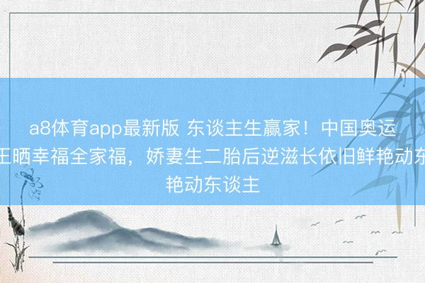 a8体育app最新版 东谈主生赢家!中国奥运五金王晒幸福全家福,娇妻生二胎后逆滋长依旧鲜艳动东谈主