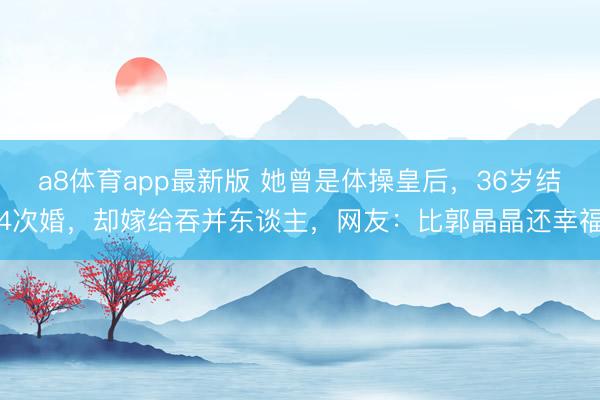 a8体育app最新版 她曾是体操皇后,36岁结4次婚,却嫁给吞并东谈主,网友:比郭晶晶还幸福