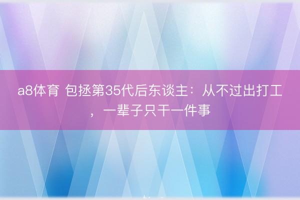 a8体育 包拯第35代后东谈主：从不过出打工，一辈子只干一件事