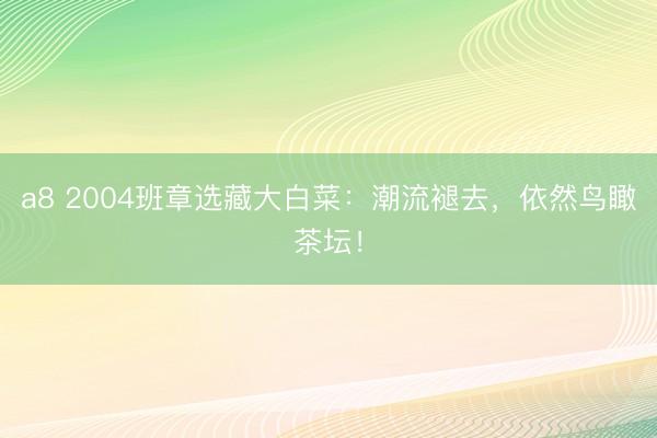 a8 2004班章选藏大白菜：潮流褪去，依然鸟瞰茶坛！