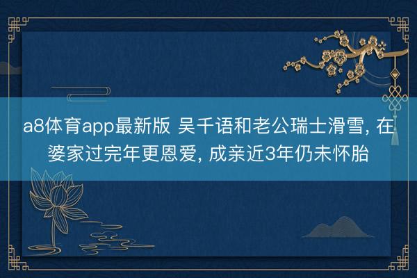 a8体育app最新版 吴千语和老公瑞士滑雪， 在婆家过完年更恩爱， 成亲近3年仍未怀胎