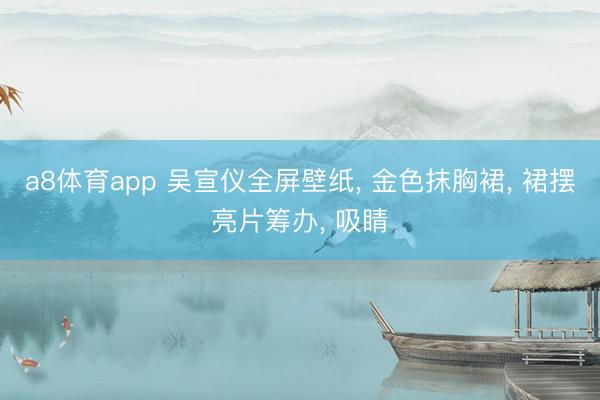 a8体育app 吴宣仪全屏壁纸， 金色抹胸裙，<a href=