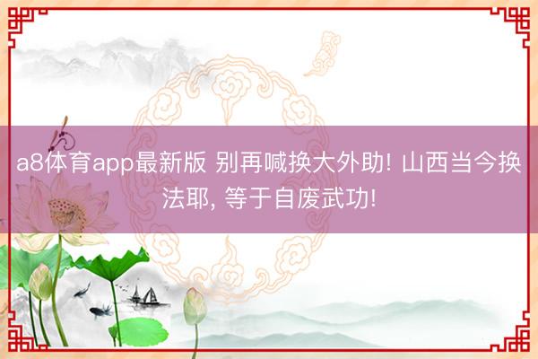 a8体育app最新版 别再喊换大外助! 山西当今换法耶， 等于自废武功!