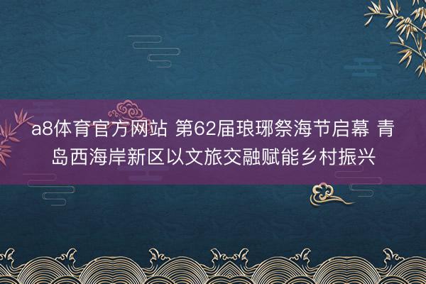 a8体育官方网站 第62届琅琊祭海节启幕 青岛西海岸新区以文旅交融赋能乡村振兴
