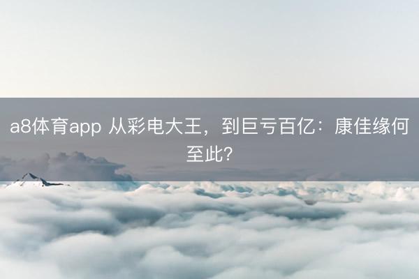a8体育app 从彩电大王，到巨亏百亿：康佳缘何至此？