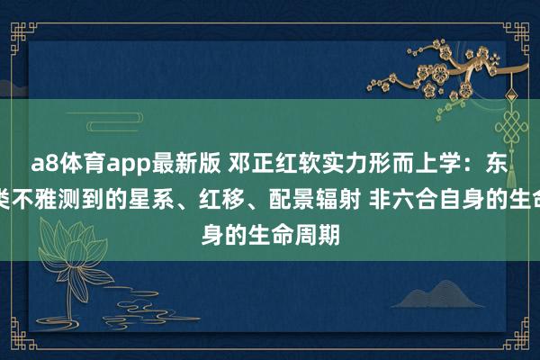 a8体育app最新版 邓正红软实力形而上学：东谈主类不雅测到的星系、红移、配景辐射 非六合自身的生命周期