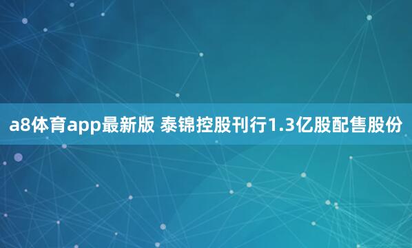 a8体育app最新版 泰锦控股刊行1.3亿股配售股份