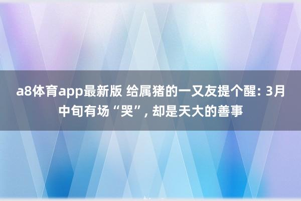a8体育app最新版 给属猪的一又友提个醒: 3月中旬有场“哭”, 却是天大的善事