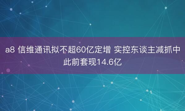 a8 信维通讯拟不超60亿定增 实控东谈主减抓中此前套现14.6亿