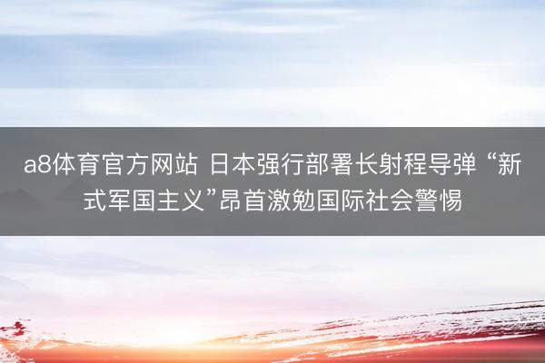 a8体育官方网站 日本强行部署长射程导弹 “新式军国主义”昂首激勉国际社会警惕