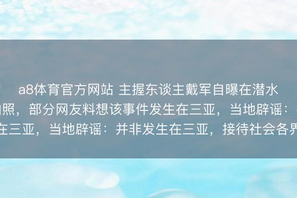 a8体育官方网站 主握东谈主戴军自曝在潜水时曾被拔呼吸器挟制拍照，部分网友料想该事件发生在三亚，当地辟谣：并非发生在三亚，接待社会各界监督
