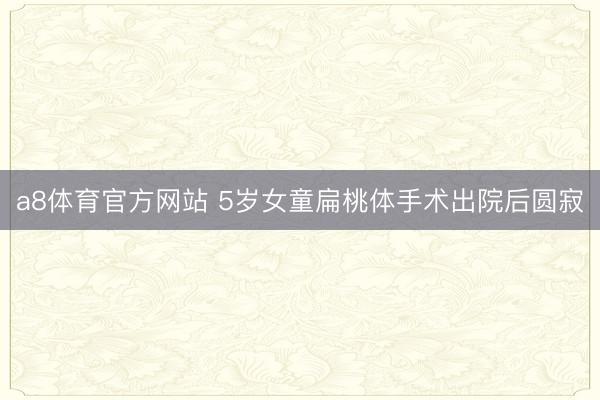 a8体育官方网站 5岁女童扁桃体手术出院后圆寂