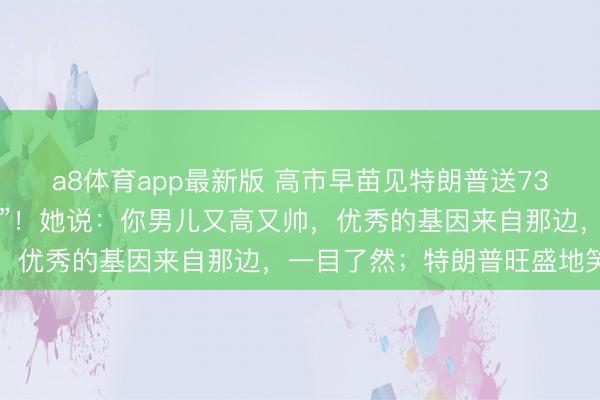 a8体育app最新版 高市早苗见特朗普送730亿好意思元投资“大礼”！她说：你男儿又高又帅，优秀的基因来自那边，一目了然；特朗普旺盛地笑了
