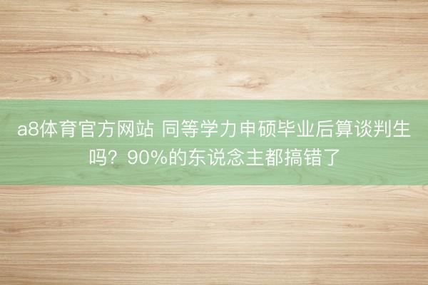 a8体育官方网站 同等学力申硕毕业后算谈判生吗？90%的东说念主都搞错了