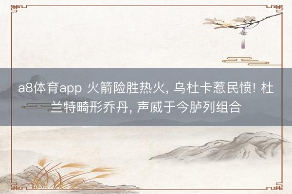 a8体育app 火箭险胜热火, 乌杜卡惹民愤! 杜兰特畸形乔丹, 声威于今胪列组合