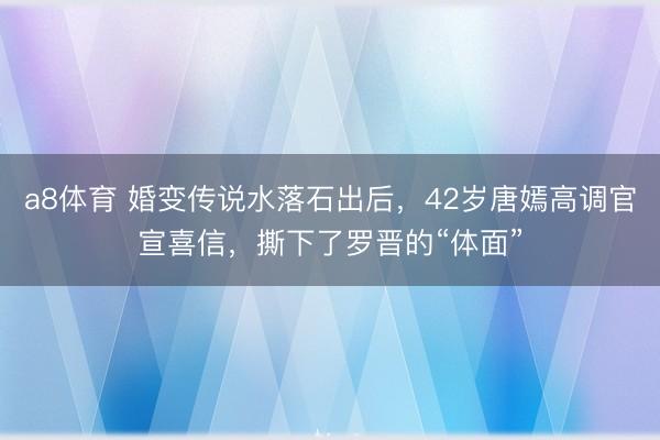 a8体育 婚变传说水落石出后，42岁唐嫣高调官宣喜信，撕下了罗晋的“体面”