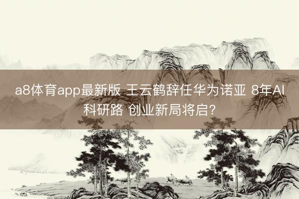 a8体育app最新版 王云鹤辞任华为诺亚 8年AI科研路 创业新局将启?
