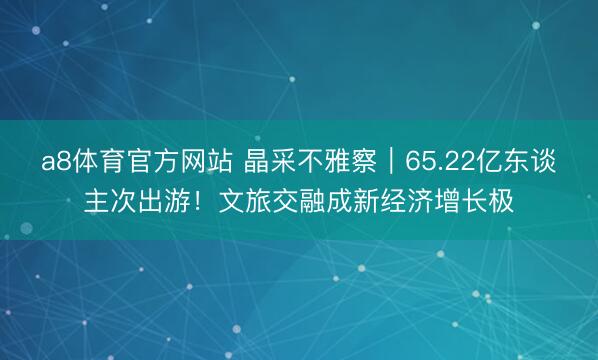 a8体育官方网站 晶采不雅察｜65.22亿东谈主次出游！文旅交融成新经济增长极