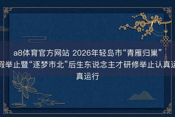 a8体育官方网站 2026年轻岛市“青雁归巢”寒假举止暨“逐梦市北”后生东说念主才研修举止认真运行