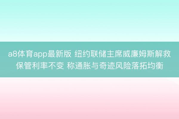 a8体育app最新版 纽约联储主席威廉姆斯解救保管利率不变 称通胀与奇迹风险落拓均衡