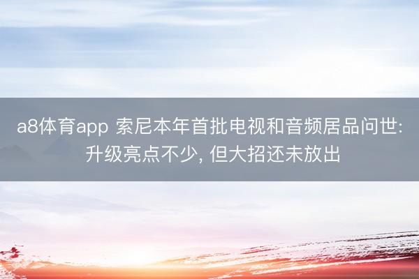 a8体育app 索尼本年首批电视和音频居品问世: 升级亮点不少, 但大招还未放出