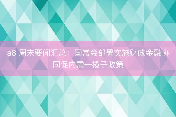 a8 周末要闻汇总:国常会部署实施财政金融协同促内需一揽子政策