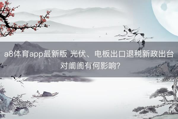 a8体育app最新版 光伏、电板出口退税新政出台 对阛阓有何影响？