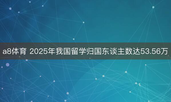 a8体育 2025年我国留学归国东谈主数达53.56万