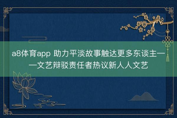 a8体育app 助力平淡故事触达更多东谈主——文艺辩驳责任者热议新人人文艺