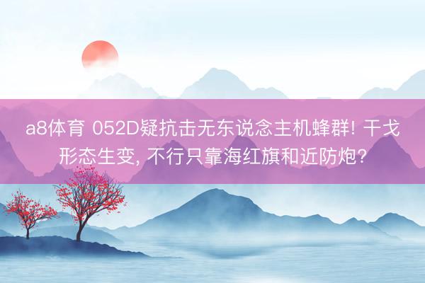 a8体育 052D疑抗击无东说念主机蜂群! 干戈形态生变， 不行只靠海红旗和近防炮?