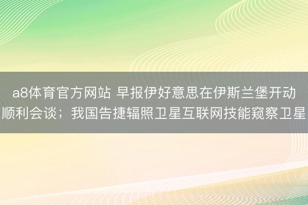 a8体育官方网站 早报伊好意思在伊斯兰堡开动顺利会谈；我国告捷辐照卫星互联网技能窥察卫星