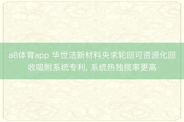 a8体育app 华世洁新材料央求轮回可资源化回收吸附系统专利， 系统热独揽率更高