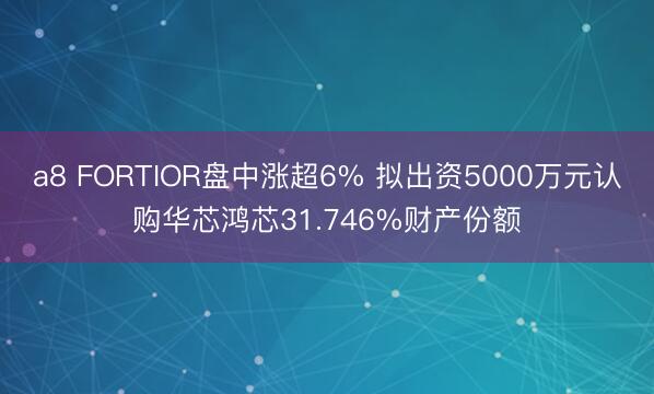 a8 FORTIOR盘中涨超6% 拟出资5000万元认购华芯鸿芯31.746%财产份额