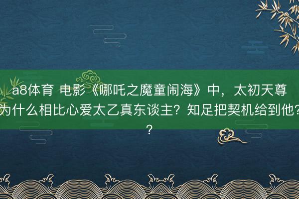 a8体育 电影《哪吒之魔童闹海》中，太初天尊为什么相比心爱太乙真东谈主？知足把契机给到他？