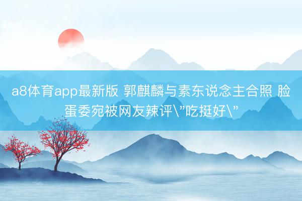 a8体育app最新版 郭麒麟与素东说念主合照 脸蛋委宛被网友辣评