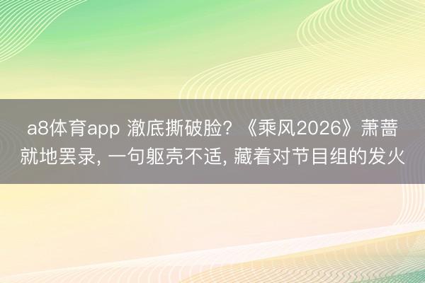 a8体育app 澈底撕破脸? 《乘风2026》萧蔷就地罢录， 一句躯壳不适， 藏着对节目组的发火