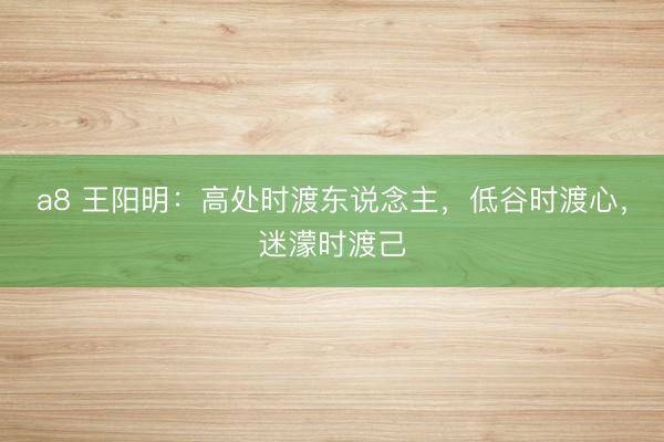 a8 王阳明：高处时渡东说念主，低谷时渡心，迷濛时渡己