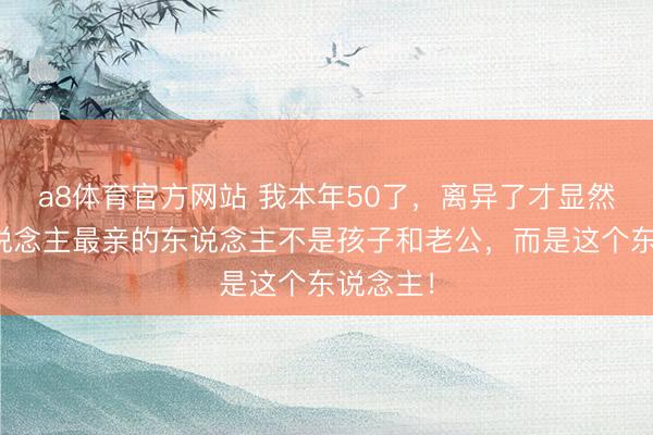 a8体育官方网站 我本年50了，离异了才显然：女东说念主最亲的东说念主不是孩子和老公，而是这个东说念主！