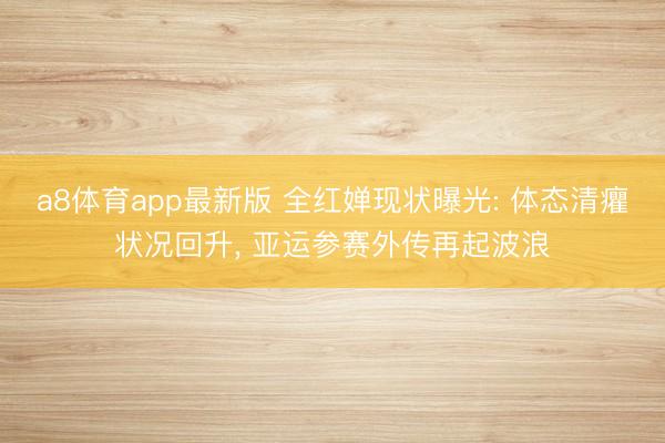 a8体育app最新版 全红婵现状曝光: 体态清癯状况回升， 亚运参赛外传再起波浪
