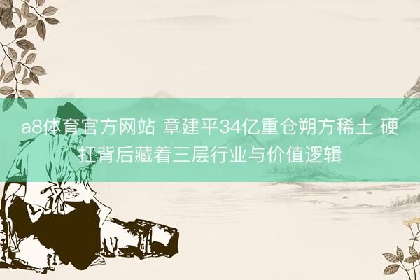 a8体育官方网站 章建平34亿重仓朔方稀土 硬扛背后藏着三层行业与价值逻辑