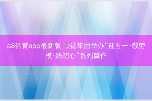 a8体育app最新版 顺德集团举办“迎五一·敬劳模·践初心”系列算作