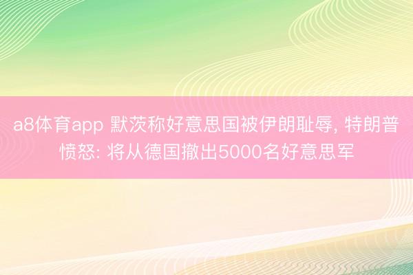 a8体育app 默茨称好意思国被伊朗耻辱， 特朗普愤怒: 将从德国撤出5000名好意思军
