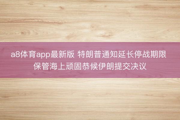 a8体育app最新版 特朗普通知延长停战期限 保管海上顽固恭候伊朗提交决议