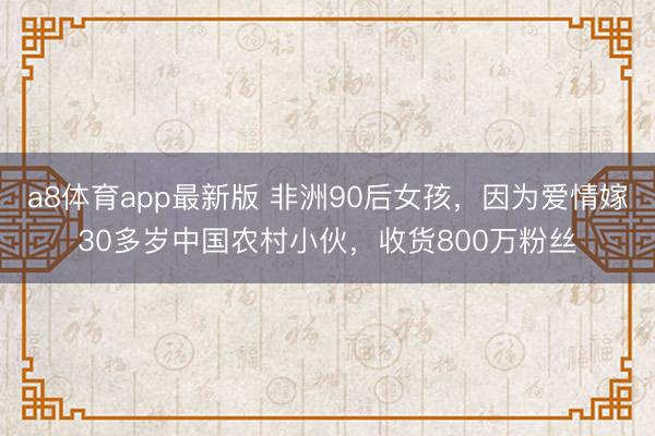 a8体育app最新版 非洲90后女孩，因为爱情嫁30多岁中国农村小伙，收货800万粉丝