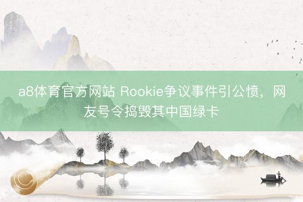 a8体育官方网站 Rookie争议事件引公愤，网友号令捣毁其中国绿卡