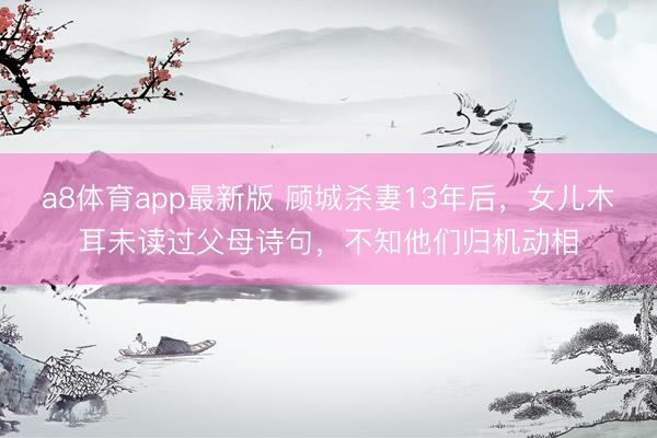 a8体育app最新版 顾城杀妻13年后，女儿木耳未读过父母诗句，不知他们归机动相