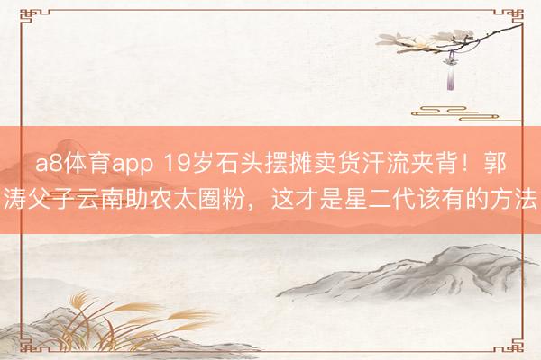 a8体育app 19岁石头摆摊卖货汗流夹背！郭涛父子云南助农太圈粉，这才是星二代该有的方法