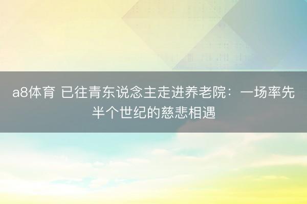a8体育 已往青东说念主走进养老院：一场率先半个世纪的慈悲相遇