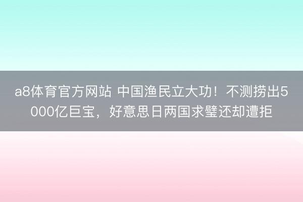 a8体育官方网站 中国渔民立大功！不测捞出5000亿巨宝，好意思日两国求璧还却遭拒